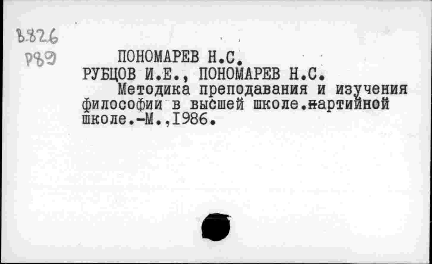 ﻿ми
П9
ПОНОМАРЕВ Н.С.
РУБЦОВ И.Е., ПОНОМАРЕВ Н.С.
Методика преподавания и из: философии в высшей школе.нарти школе.~М.,1986.
чения ной